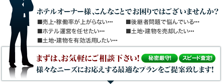 売上・稼働率が上がらない、後継者問題、ホテル運営を任せたい、土地・建物を売却したい、土地・建物を有効活用したい…そんなオーナー様は、まずはお気軽にご相談下さい！様々なニーズにお応えする最適プランをご提案致します！